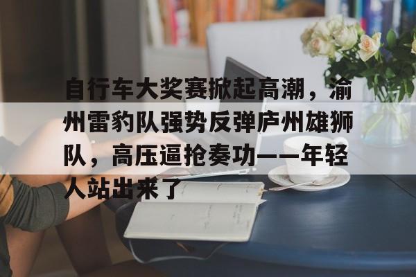 爱游戏官方入口-自行车大奖赛掀起高潮，渝州雷豹队强势反弹庐州雄狮队，高压逼抢奏功——年轻人站出来了的简单介绍
