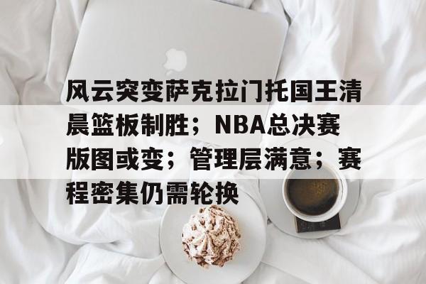 爱游戏官网-风云突变萨克拉门托国王清晨篮板制胜；NBA总决赛版图或变；管理层满意；赛程密集仍需轮换的简单介绍