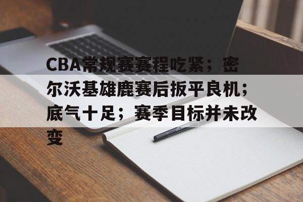 爱游戏官网-CBA常规赛赛程吃紧；密尔沃基雄鹿赛后扳平良机；底气十足；赛季目标并未改变的简单介绍