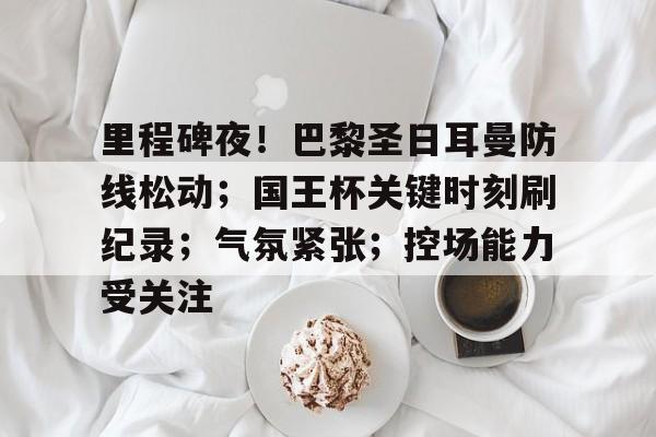 爱游戏-里程碑夜！巴黎圣日耳曼防线松动；国王杯关键时刻刷纪录；气氛紧张；控场能力受关注的简单介绍